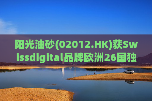 阳光油砂(02012.HK)获Swissdigital品牌欧洲26国独家授权
