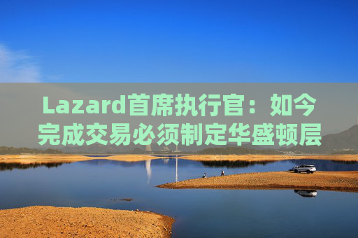 Lazard首席执行官：如今完成交易必须制定华盛顿层面的策略  第1张