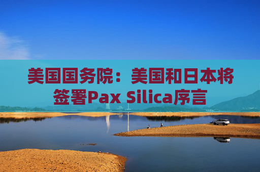美国国务院:美国和日本将签署Pax Silica序言