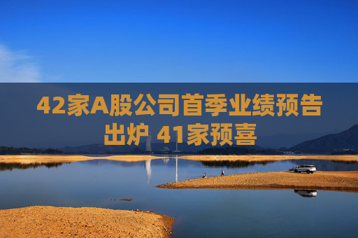 42家A股公司首季业绩预告出炉 41家预喜