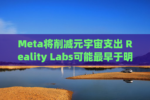 Meta将削减元宇宙支出 Reality Labs可能最早于明年1月裁员