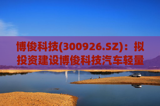 博俊科技(300926.SZ)：拟投资建设博俊科技汽车轻量化部件生产基地项目  第1张