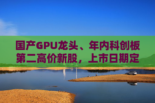 国产GPU龙头、年内科创板第二高价新股，上市日期定了→