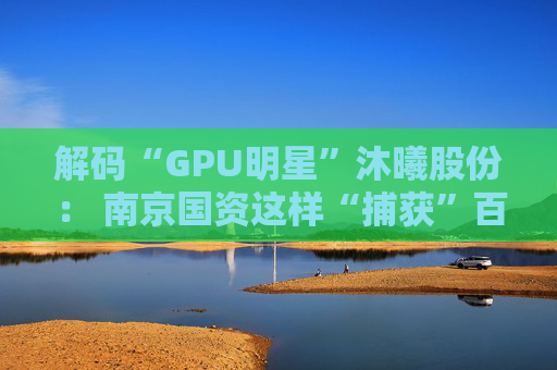 解码“GPU明星”沐曦股份： 南京国资这样“捕获”百亿级硬核IPO