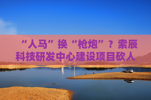 “人马”换“枪炮”？索辰科技研发中心建设项目砍人力、买设备 完工时间延期两年