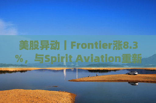 美股异动丨Frontier涨8.3%，与Spirit Aviation重新启动合并谈判