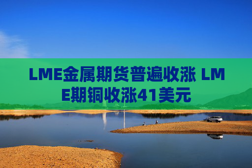 LME金属期货普遍收涨 LME期铜收涨41美元
