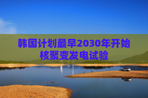 韩国计划最早2030年开始核聚变发电试验