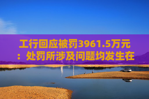 工行回应被罚3961.5万元：处罚所涉及问题均发生在2023年以前，目前均已整改完毕  第1张