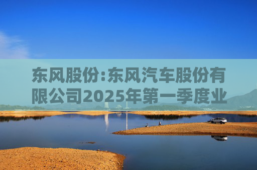 东风股份:东风汽车股份有限公司2025年第一季度业绩预增公告