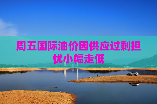 周五国际油价因供应过剩担忧小幅走低