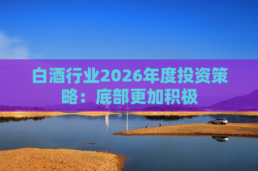白酒行业2026年度投资策略：底部更加积极