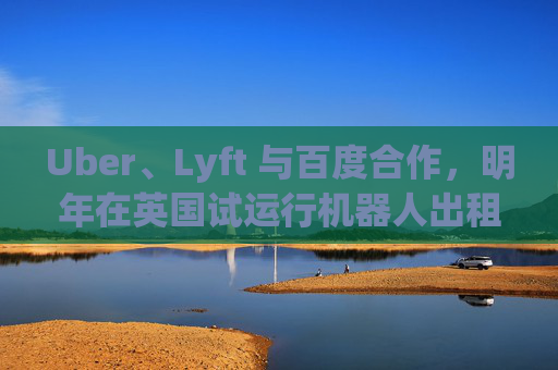 Uber、Lyft 与百度合作，明年在英国试运行机器人出租车