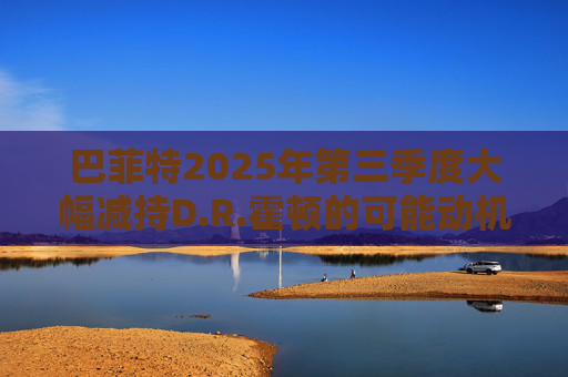 巴菲特2025年第三季度大幅减持D.R.霍顿的可能动机  第1张