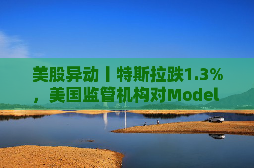 美股异动丨特斯拉跌1.3%，美国监管机构对Model 3展开缺陷调查
