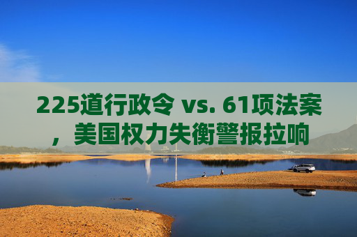 225道行政令 vs. 61项法案，美国权力失衡警报拉响