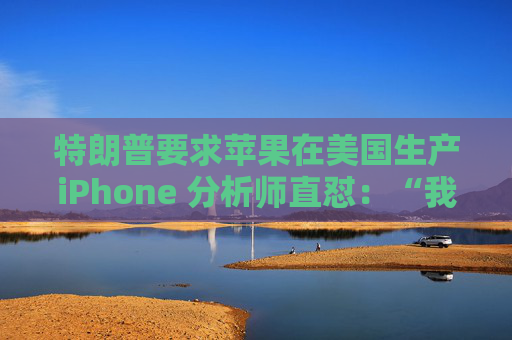 特朗普要求苹果在美国生产iPhone 分析师直怼：“我觉得这行不通”