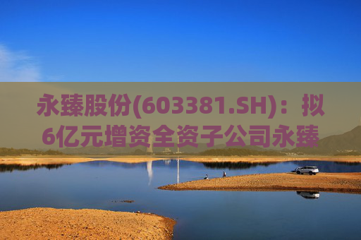 永臻股份(603381.SH)：拟6亿元增资全资子公司永臻芜湖