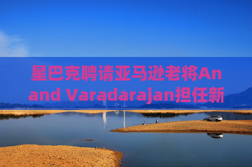 星巴克聘请亚马逊老将Anand Varadarajan担任新任首席技术官