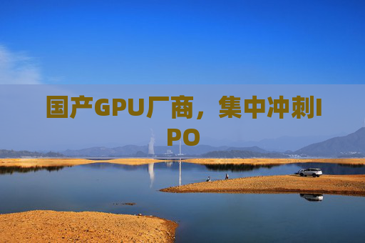 国产GPU厂商，集中冲刺IPO