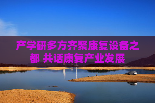 产学研多方齐聚康复设备之都 共话康复产业发展
