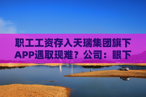 职工工资存入天瑞集团旗下APP遇取现难？公司：眼下账上没有钱