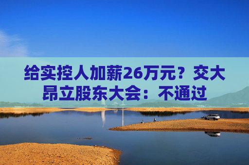 给实控人加薪26万元？交大昂立股东大会：不通过