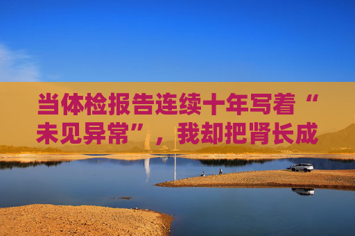 当体检报告连续十年写着“未见异常”，我却把肾长成了晚期