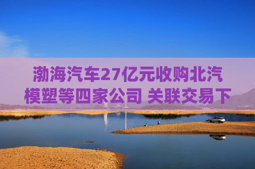 渤海汽车27亿元收购北汽模塑等四家公司 关联交易下的业绩拯救？|并购谈