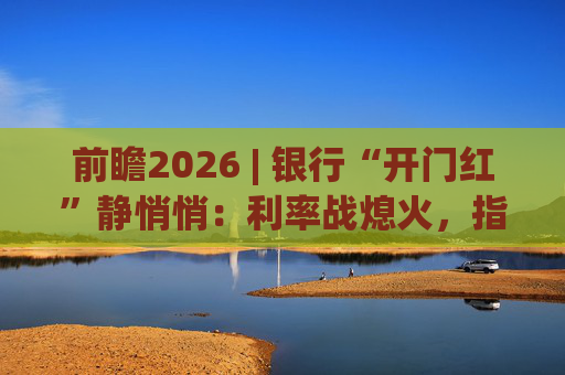 前瞻2026 | 银行“开门红”静悄悄：利率战熄火，指标考核硝烟四起  第1张
