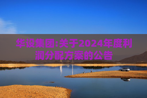 华设集团:关于2024年度利润分配方案的公告  第1张