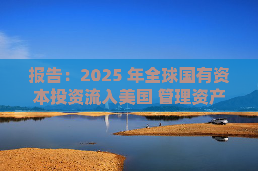 报告：2025 年全球国有资本投资流入美国 管理资产规模突破60万亿美元创历史新高