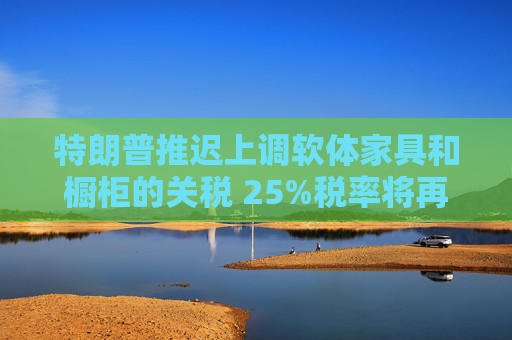 特朗普推迟上调软体家具和橱柜的关税 25%税率将再维持一年