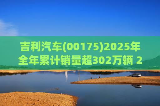 吉利汽车(00175)2025年全年累计销量超302万辆 2026年冲击总销量345万辆!