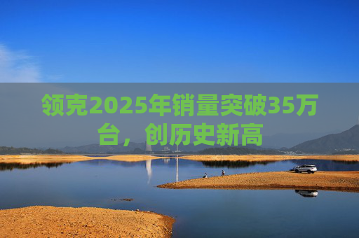 领克2025年销量突破35万台，创历史新高
