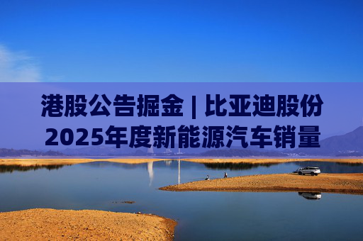 港股公告掘金 | 比亚迪股份2025年度新能源汽车销量约460.24万辆 同比增长7.73%