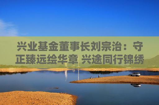 兴业基金董事长刘宗治：守正臻远绘华章 兴途同行锦绣程