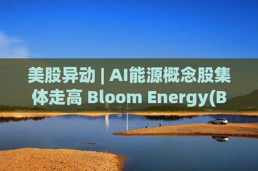 美股异动 | AI能源概念股集体走高 Bloom Energy(BE.US)涨超8%