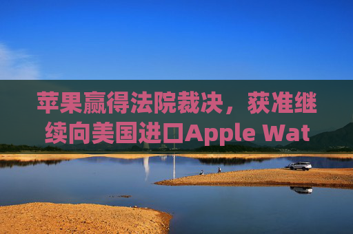 苹果赢得法院裁决，获准继续向美国进口Apple Watch