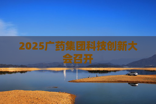 2025广药集团科技创新大会召开 第1张 2025广药集团科技创新大会召开 第1张