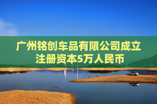 广州铭创车品有限公司成立 注册资本5万人民币