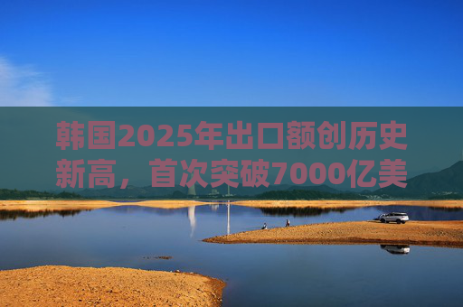 韩国2025年出口额创历史新高，首次突破7000亿美元