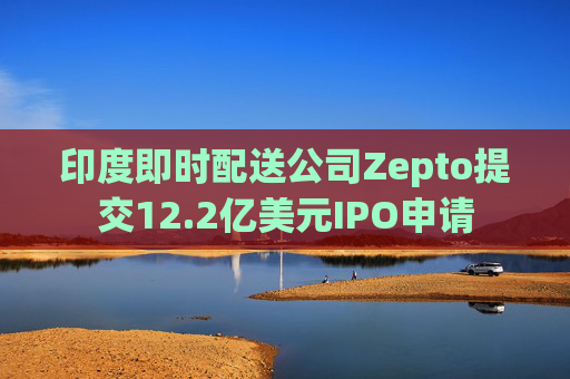 印度即时配送公司Zepto提交12.2亿美元IPO申请