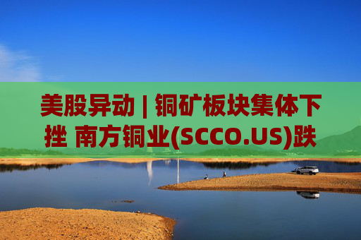 美股异动 | 铜矿板块集体下挫 南方铜业(SCCO.US)跌逾3%