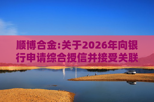 顺博合金:关于2026年向银行申请综合授信并接受关联方提供担保的公告  第1张