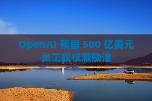 OpenAI 预留 500 亿美元员工股权激励池
