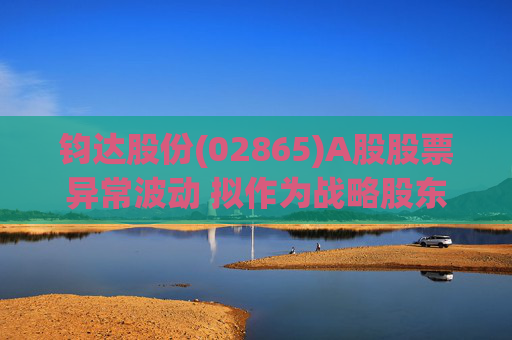 钧达股份(02865)A股股票异常波动 拟作为战略股东投资尚翼光电及未来进行太空钙钛矿产品产业化落地