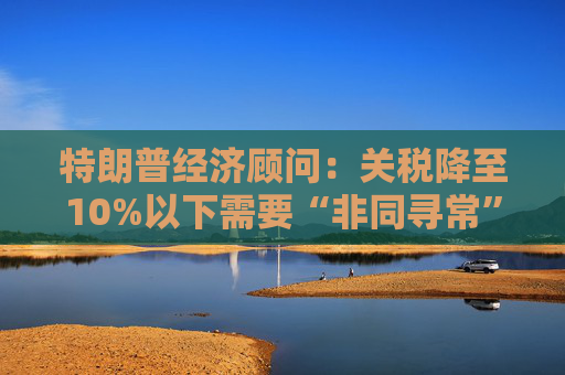 特朗普经济顾问：关税降至10%以下需要“非同寻常”的协议  第1张