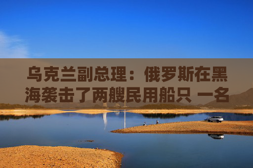 乌克兰副总理：俄罗斯在黑海袭击了两艘民用船只 一名船员死亡  第1张