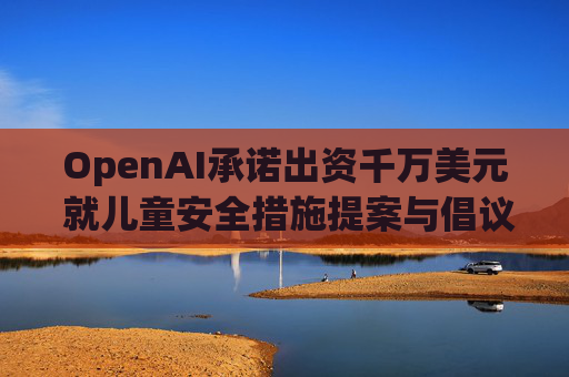 OpenAI承诺出资千万美元 就儿童安全措施提案与倡议团体达成和解